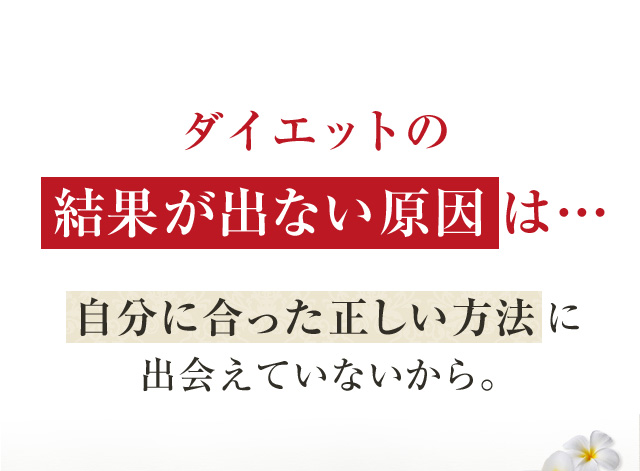 ダイエットの 結果が出ない原因は…自分に合った正しい方法に出会えていないから。