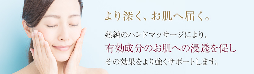 より深く、お肌へ届く。熟練のハンドマッサージにより、有効成分のお肌への浸透を促しその効果をより強くサポートします。