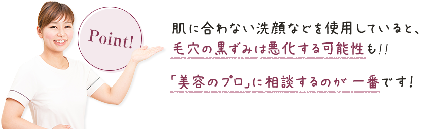 肌に合わない洗顔などを使用していると、毛穴の黒ずみは悪化する可能性も!!「美容のプロ」に相談するのが一番です！