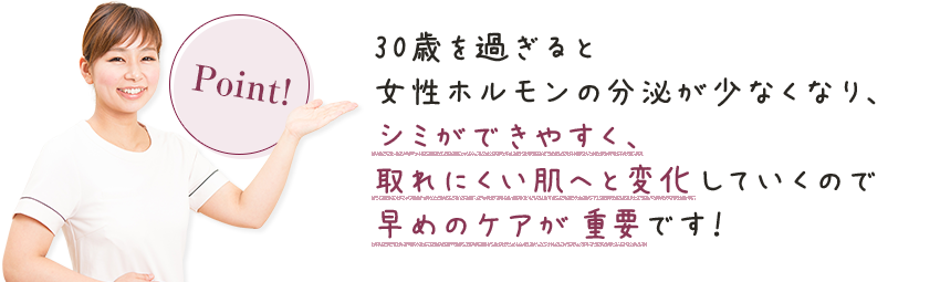 30歳を過ぎると女性ホルモンの分泌が少なくなり、シミができやすく、取れにくい肌へと変化していくので早めのケアが重要です！！