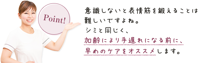 意識しないと表情筋を鍛えることは難しいですよね。シミと同じく、加齢により手遅れになる前に、早めのケアをオススメします。