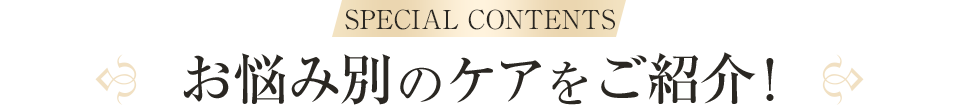 SPECIAL CONTENTS お悩み別のケアをご紹介！