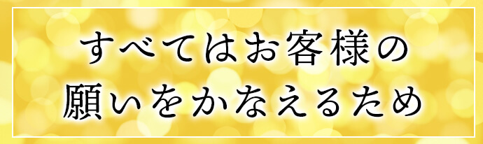 すべてはお客様の願いをかなえるため