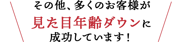 その他、多くのお客様が見た目年齢ダウンに成功しています！