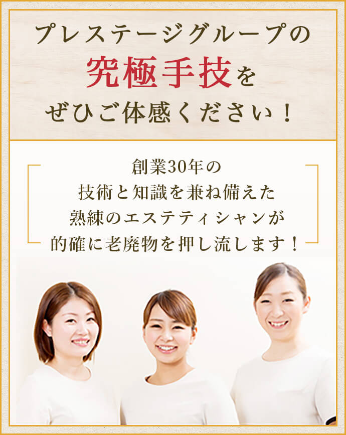 プレステージグループの究極手技をぜひご体感ください！創業30年の技術と知識を兼ね備えた熟練のエステティシャンが的確に老廃物を押し流します！