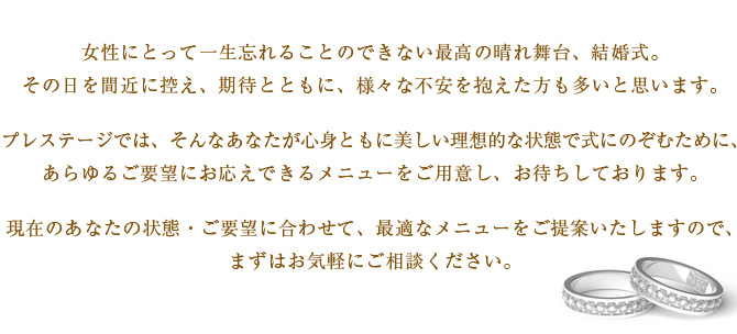 女性にとって一生忘れることのできない最高の晴れ舞台、結婚式。
その日を間近に控え、期待とともに、様々な不安を抱えた方も多いと思います。
プレステージでは、そんなあなたが心身ともに美しい理想的な状態で式にのぞむために、
あらゆるご要望にお応えできるメニューをご用意し、お待ちしております。
現在のあなたの状態・ご要望に合わせて、最適なメニューをご提案いたしますので、
まずはお気軽にご相談ください。