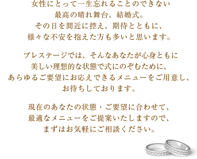 女性にとって一生忘れることのできない最高の晴れ舞台、結婚式。その日を間近に控え、期待とともに、様々な不安を抱えた方も多いと思います。プレステージでは、そんなあなたが心身ともに美しい理想的な状態で式にのぞむために、あらゆるご要望にお応えできるメニューをご用意し、お待ちしております。現在のあなたの状態・ご要望に合わせて、最適なメニューをご提案いたしますので、まずはお気軽にご相談ください。