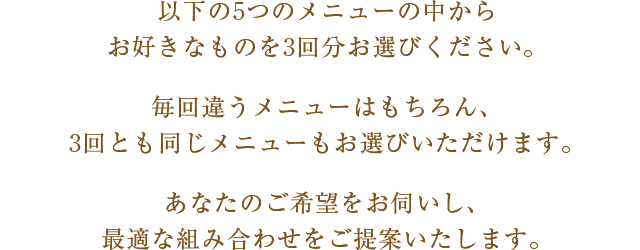 以下の5つのメニューの中からお好きなものを3回分お選びください。毎回違うメニューはもちろん、3回とも同じメニューもお選びいただけます。あなたのご希望をお伺いし、最適な組み合わせをご提案いたします。