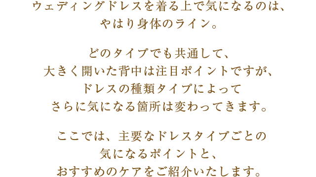 ウェディングドレスを着る上で気になるのは、やはり身体のライン。どのタイプでも共通して、大きく開いた背中は注目ポイントですが、ドレスの種類タイプによってさらに気になる箇所は変わってきます。ここでは、主要なドレスタイプごとの気になるポイントと、おすすめのケアをご紹介いたします。